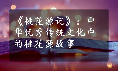 《桃花源记》：中华优秀传统文化中的桃花源故事