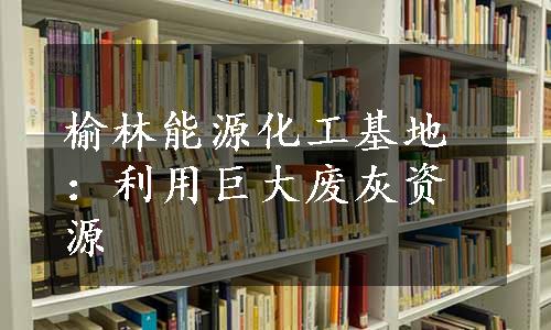 榆林能源化工基地：利用巨大废灰资源