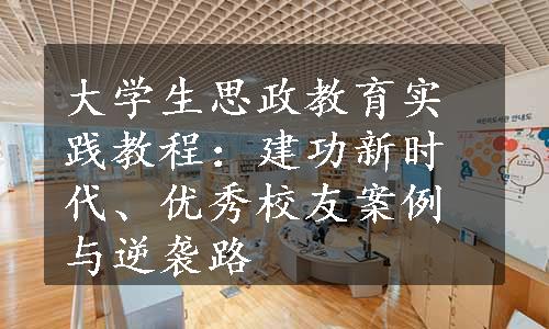 大学生思政教育实践教程：建功新时代、优秀校友案例与逆袭路