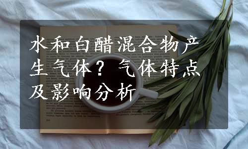 水和白醋混合物产生气体？气体特点及影响分析