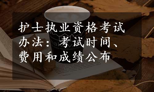 护士执业资格考试办法：考试时间、费用和成绩公布